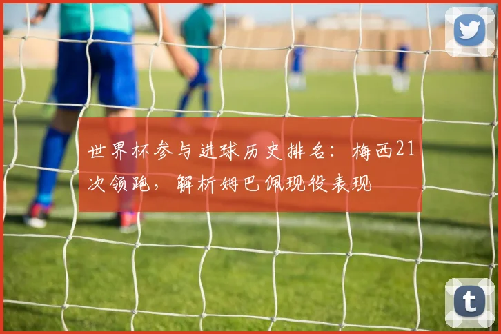 世界杯参与进球历史排名:梅西21次领跑,解析姆巴佩现役表现