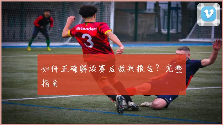 如何正确解读赛后裁判报告?完整指南