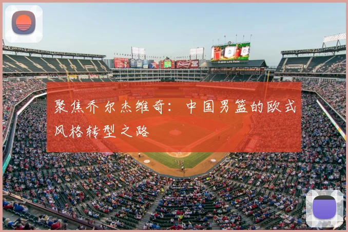 聚焦乔尔杰维奇:中国男篮的欧式风格转型之路