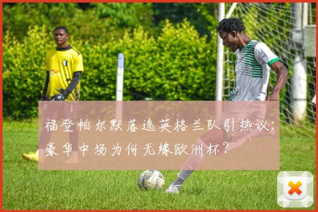 福登帕尔默落选英格兰队引热议：豪华中场为何无缘欧洲杯？