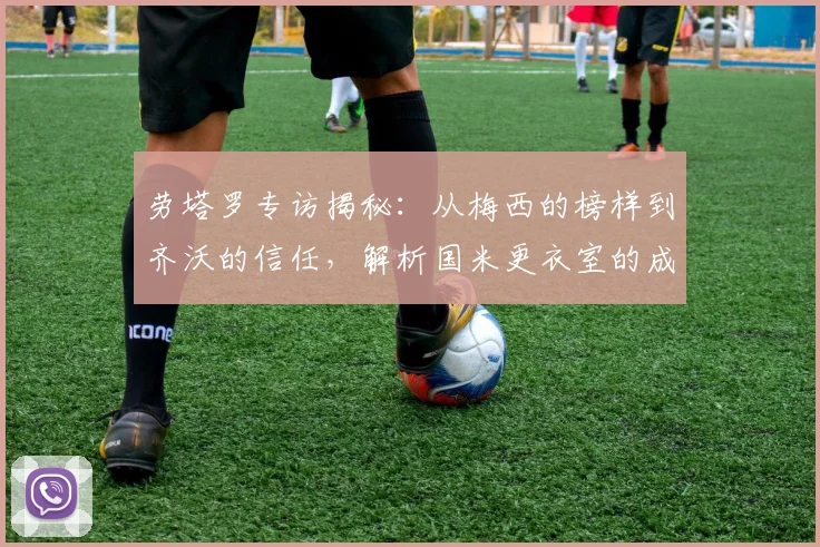 劳塔罗专访揭秘:从梅西的榜样到齐沃的信任,解析国米更衣室的成功哲学