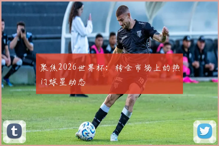 聚焦2026世界杯：转会市场上的热门球星动态