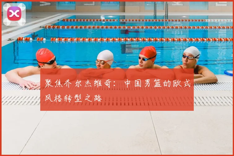聚焦乔尔杰维奇:中国男篮的欧式风格转型之路