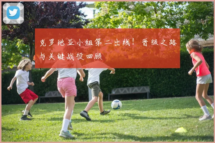 克罗地亚小组第二出线！晋级之路与关键战役回顾