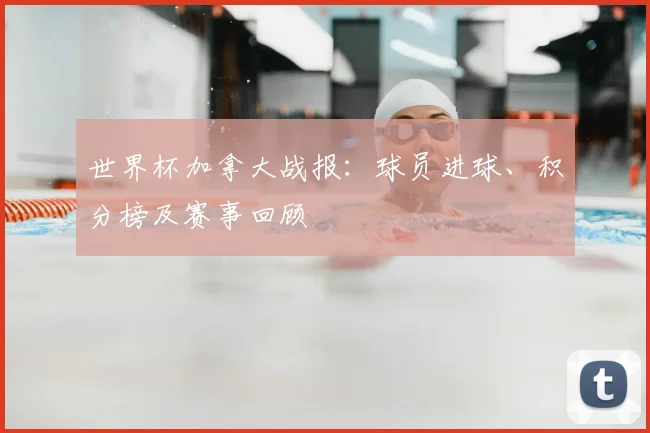 世界杯加拿大战报：球员进球、积分榜及赛事回顾