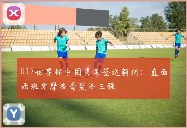 U17世界杯中国男足签运解析:直面西班牙摩洛哥斐济三强