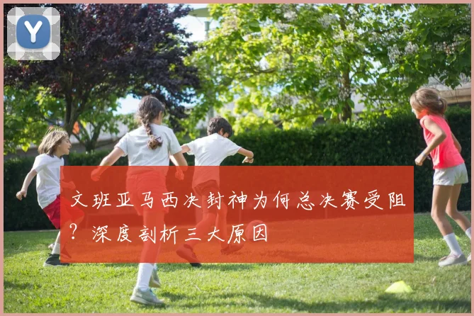 文班亚马西决封神为何总决赛受阻？深度剖析三大原因