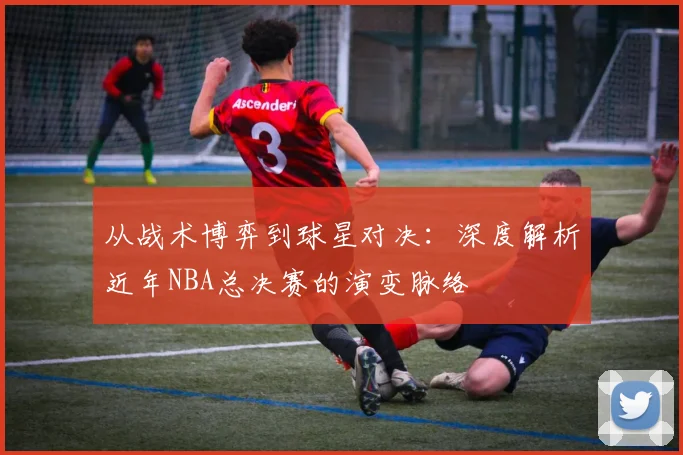从战术博弈到球星对决:深度解析近年NBA总决赛的演变脉络