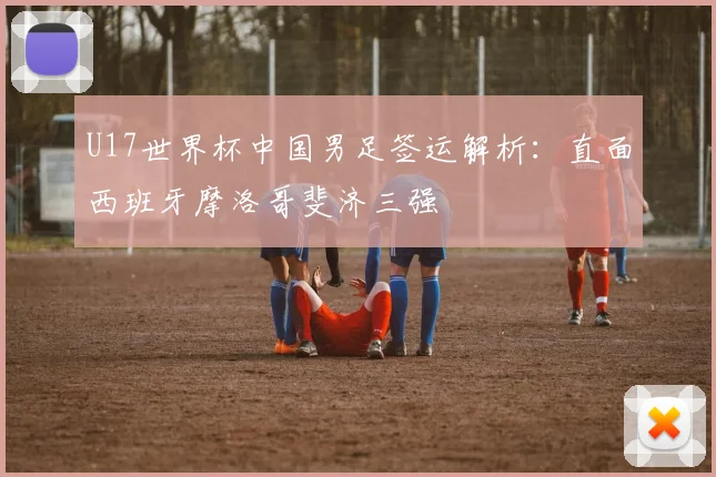 U17世界杯中国男足签运解析:直面西班牙摩洛哥斐济三强