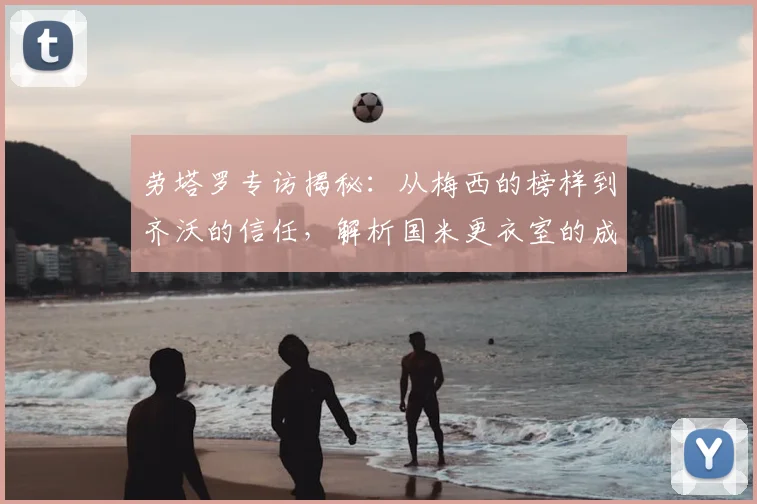 劳塔罗专访揭秘:从梅西的榜样到齐沃的信任,解析国米更衣室的成功哲学