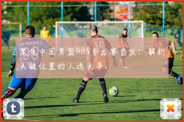 聚焦中国男篮NBA季后赛首发：解析关键位置的人选竞争。