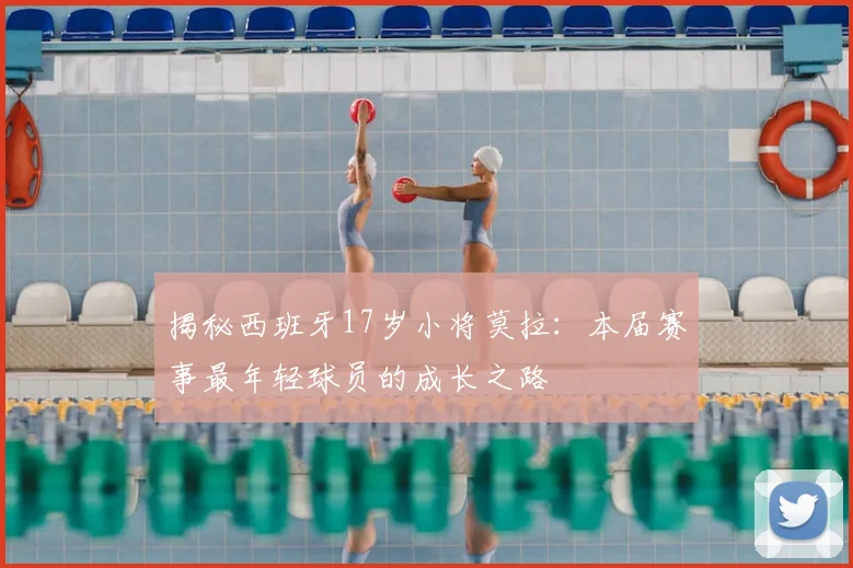 揭秘西班牙17岁小将莫拉：本届赛事最年轻球员的成长之路