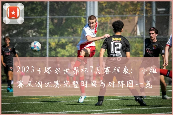 2023卡塔尔世界杯7月赛程表:小组赛及淘汰赛完整时间与对阵图一览